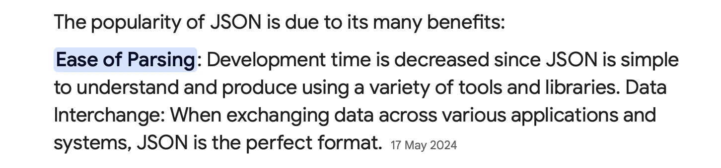 The popularity of JSON is due to its many benefits: Ease of Parsing: Development time is decreased since JSON is simple to understand and produce using a variety of tools and libraries. Data Interchange: When exchanging data across various applications and systems, JSON is the perfect format.